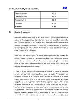CURSO DE OPERAÇÃO DE MOENDAS

      Caminhão simples                                       10-13

      Caminhão trucado                                       13-20

      Romeu e Julieta                                        30-40

      Treminhão                                              40-50

      Rodotrem                                               50-60


1.3   Sistema de transporte


      O sistema de transporte deve ser eficiente, sem no entanto haver ociosidade
      excessiva de equipamentos. Deve fornecer cana em quantidade suficiente,
      sem ocasionar parada da indústria por falta de matéria-prima, uma vez que
      qualquer interrupção na moagem irá acarretar vários transtornos no processo
      de fabricação e, em consequência, diminuirá a eficiência global da indústria, o
      que é extremamente indesejável.


      Uma usina de açúcar opera 24 horas ininterruptamente. As paradas só
      ocorrem devido a chuvas ou para manutenção prevista na indústria quando
      cessa o transporte de cana. A parada prevista para manutenção, em média a
      cada 20 dias, tem a tendência atual de ser mais longa, com o intuito de
      melhorar o aproveitamento de tempo.


      A cana pode ser transportada continuamente durante 24 horas ou somente
      durante um período, interrompendo-se parte da noite. A vantagem do
      transporte contínuo é a utilização mais racional do sistema e o menor
      investimento relativo. No entanto, os equipamentos estão sujeitos a maiores
      desgastes e quebras, principalmente durante o período noturno. Quanto ao
      transporte intermitente, há necessidade de maior quantidade de veículos,
      tratores e colheitadeiras, o que acarreta um investimento maior nos
      equipamentos e também a necessidade de investimento na infra-estrutura da
      indústria para estocagem e posterior alimentação de cana. Um fator que deve
      ser levado em conta no transporte de cana é a deterioração da matéria-prima

                                         9
 