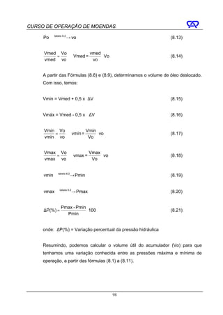 CURSO DE OPERAÇÃO DE MOENDAS

     Po tabela → vo
              8.2
                                                                  (8.13)


     Vmed Vo          vmed
         =   ⇒ Vmed =      ⋅ Vo                                   (8.14)
     vmed vo           vo


     A partir das Fórmulas (8.8) e (8.9), determinamos o volume de óleo deslocado.
     Com isso, temos:


     Vmin = Vmed + 0,5 x ∆V                                       (8.15)


     Vmáx = Vmed - 0,5 x ∆V                                       (8.16)


     Vmin Vo          Vmin
         =   ⇒ vmin =      ⋅ vo                                   (8.17)
     vmin vo           Vo


     Vmax Vo          Vmax
         =   ⇒ vmax =      ⋅ vo                                   (8.18)
     vmax vo           Vo


     vmin tabela → Pmin
                8.2
                                                                  (8.19)


     vmax tabela → Pmax
                8.2
                                                                  (8.20)


               Pmax - Pmin
     ∆P(%) =               ⋅ 100                                  (8.21)
                 Pmin


     onde: ∆P(%) = Variação percentual da pressão hidráulica


     Resumindo, podemos calcular o volume útil do acumulador (Vo) para que
     tenhamos uma variação conhecida entre as pressões máxima e mínima de
     operação, a partir das fórmulas (8.1) a (8.11).




                                         98
 