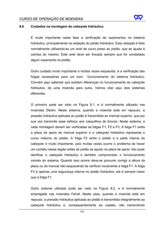 CURSO DE OPERAÇÃO DE MOENDAS

8.6   Cuidados na montagem do cabeçote hidráulico


      É muito importante nesta fase a verificação de vazamentos no sistema
      hidráulico, principalmente na vedação do pistão hidráulico. Esta vedação é feita
      normalmente utilizando-se um anel de couro preso ao pistão, que se ajusta à
      camisa do mesmo. Este anel deve ser trocado sempre que for constatado
      algum vazamento no pistão.


      Outro cuidado muito importante e muitas vezes esquecido, é a verificação das
      folgas necessárias para um bom          funcionamento do sistema hidráulico.
      Convém aqui salientar que existem diferenças no funcionamento do cabeçote
      hidráulico, de uma moenda para outra. Vamos citar aqui dois sistemas
      diferentes.


      O primeiro pode ser visto na Figura 8.1, e é normalmente utilizado nas
      moendas Dedini. Neste sistema, quando a moenda está em repouso, a
      pressão hidráulica aplicada ao pistão é transmitida ao mancal superior, que por
      sua vez transmite esse esforço aos casquilhos de bronze. Neste sistema, a
      cada montagem devem ser verificadas as folgas F1, F2 e F3. A folga F1 entre
      a placa de apoio do mancal superior e o cabeçote hidráulico representa o
      curso máximo do pistão. A folga F2 entre o pistão e a parte interna do
      cabeçote é muito importante, pois muitas vezes ocorre o problema de haver
      um contato nessa região antes do pistão se apoiar na placa de apoio. Isto pode
      danificar o cabeçote hidráulico e também comprometer o funcionamento
      correto do sistema. Quando isso ocorre deve-se procurar corrigir a altura da
      placa ou do mancal não esquecendo de verificar novamente a folga F1. A folga
      F3 é apenas uma segurança interna no pistão hidráulico; ela é sempre maior
      que a folga F1.


      Outro sistema utilizado pode ser visto na Figura 8.2, e é normalmente
      empregado nas moendas Farrel. Neste caso, quando a moenda está em
      repouso, a pressão hidráulica aplicada ao pistão é transmitida integralmente ao
      cabeçote hidráulico e, consequentemente ao castelo, não transmitindo
                                        101
 
