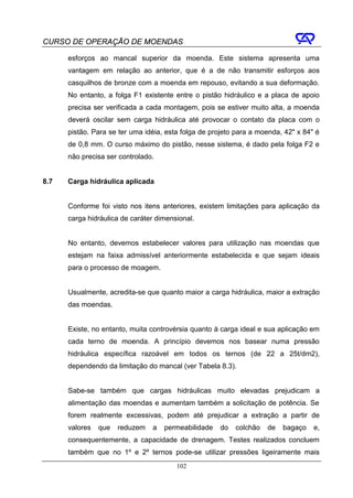 CURSO DE OPERAÇÃO DE MOENDAS

      esforços ao mancal superior da moenda. Este sistema apresenta uma
      vantagem em relação ao anterior, que é a de não transmitir esforços aos
      casquilhos de bronze com a moenda em repouso, evitando a sua deformação.
      No entanto, a folga F1 existente entre o pistão hidráulico e a placa de apoio
      precisa ser verificada a cada montagem, pois se estiver muito alta, a moenda
      deverá oscilar sem carga hidráulica até provocar o contato da placa com o
      pistão. Para se ter uma idéia, esta folga de projeto para a moenda, 42" x 84" é
      de 0,8 mm. O curso máximo do pistão, nesse sistema, é dado pela folga F2 e
      não precisa ser controlado.


8.7   Carga hidráulica aplicada


      Conforme foi visto nos itens anteriores, existem limitações para aplicação da
      carga hidráulica de caráter dimensional.


      No entanto, devemos estabelecer valores para utilização nas moendas que
      estejam na faixa admissível anteriormente estabelecida e que sejam ideais
      para o processo de moagem.


      Usualmente, acredita-se que quanto maior a carga hidráulica, maior a extração
      das moendas.


      Existe, no entanto, muita controvérsia quanto à carga ideal e sua aplicação em
      cada terno de moenda. A princípio devemos nos basear numa pressão
      hidráulica específica razoável em todos os ternos (de 22 a 25t/dm2),
      dependendo da limitação do mancal (ver Tabela 8.3).


      Sabe-se também que cargas hidráulicas muito elevadas prejudicam a
      alimentação das moendas e aumentam também a solicitação de potência. Se
      forem realmente excessivas, podem até prejudicar a extração a partir de
      valores   que   reduzem   a   permeabilidade   do   colchão   de   bagaço    e,
      consequentemente, a capacidade de drenagem. Testes realizados concluem
      também que no 1º e 2º ternos pode-se utilizar pressões ligeiramente mais
                                        102
 