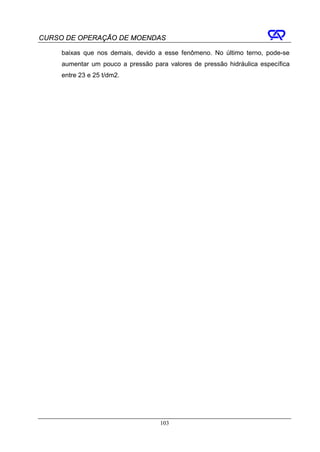 CURSO DE OPERAÇÃO DE MOENDAS

     baixas que nos demais, devido a esse fenômeno. No último terno, pode-se
     aumentar um pouco a pressão para valores de pressão hidráulica específica
     entre 23 e 25 t/dm2.




                                    103
 