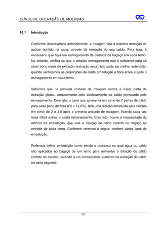 CURSO DE OPERAÇÃO DE MOENDAS


10.1   Introdução


       Conforme descrevemos anteriormente, a moagem visa a máxima remoção do
       açúcar contido na cana, através da remoção do seu caldo. Para isso, é
       necessário que haja um esmagamento da camada de bagaço em cada terno.
       No entanto, verifica-se que o simples esmagamento não é suficiente para se
       obter bons níveis de extração (extração seca). Isto pode ser melhor entendido,
       quando verificamos as proporções de caldo em relação à fibra antes e após o
       esmagamento em cada terno.


       Sabemos que na primeira unidade de moagem ocorre a maior parte da
       extração global, simplesmente pelo deslocamento do caldo provocado pelo
       esmagamento. Com isto, a cana que apresenta em torno de 7 partes de caldo
       para cada parte de fibra (Fc = 12,5%), terá uma relação diminuída para valores
       em torno de 2 a 2,5 após a primeira unidade de moagem, ficando cada vez
       mais difícil extrair o caldo remanescente. Com isto, houve a necessidade do
       artifício da embebição, que visa a diluição do caldo contido no bagaço na
       entrada de cada terno. Conforme veremos a seguir, existem vários tipos de
       embebição.


       Podemos definir embebição como sendo o processo no qual água ou caldo
       são aplicados ao bagaço de um terno para aumentar a diluição do caldo
       contido no mesmo, levando a um consequente aumento na extração do caldo
       no terno seguinte.




                                        105
 