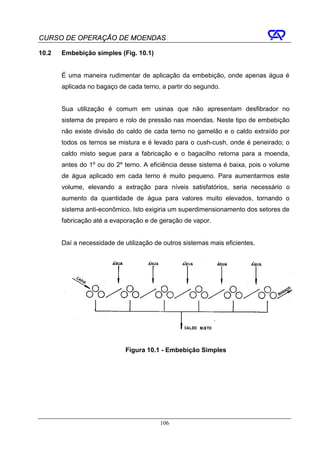 CURSO DE OPERAÇÃO DE MOENDAS

10.2   Embebição simples (Fig. 10.1)


       É uma maneira rudimentar de aplicação da embebição, onde apenas água é
       aplicada no bagaço de cada terno, a partir do segundo.


       Sua utilização é comum em usinas que não apresentam desfibrador no
       sistema de preparo e rolo de pressão nas moendas. Neste tipo de embebição
       não existe divisão do caldo de cada terno no gamelão e o caldo extraído por
       todos os ternos se mistura e é levado para o cush-cush, onde é peneirado; o
       caldo misto segue para a fabricação e o bagacilho retorna para a moenda,
       antes do 1º ou do 2º terno. A eficiência desse sistema é baixa, pois o volume
       de água aplicado em cada terno é muito pequeno. Para aumentarmos este
       volume, elevando a extração para níveis satisfatórios, seria necessário o
       aumento da quantidade de água para valores muito elevados, tornando o
       sistema anti-econômico. Isto exigiria um superdimensionamento dos setores de
       fabricação até a evaporação e de geração de vapor.


       Daí a necessidade de utilização de outros sistemas mais eficientes.




                             Figura 10.1 - Embebição Simples




                                         106
 