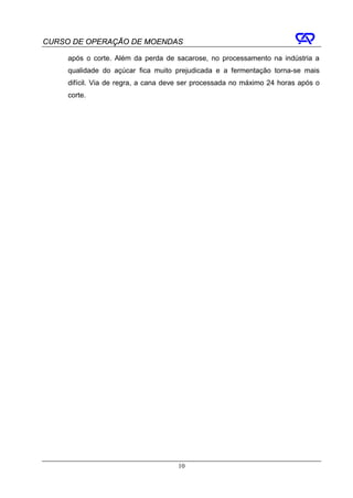 CURSO DE OPERAÇÃO DE MOENDAS

     após o corte. Além da perda de sacarose, no processamento na indústria a
     qualidade do açúcar fica muito prejudicada e a fermentação torna-se mais
     difícil. Via de regra, a cana deve ser processada no máximo 24 horas após o
     corte.




                                     10
 