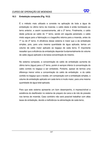CURSO DE OPERAÇÃO DE MOENDAS

10.3   Embebição composta (Fig. 10.2)


       É o método mais utilizado e consiste na aplicação de toda a água de
       embebição no último terno da moenda; o caldo deste é então bombeado ao
       terno anterior, e assim sucessivamente, até o 2º terno. Finalmente, o caldo
       deste junta-se ao caldo do 1º terno, sendo em seguida peneirado; o caldo
       misto segue para a fabricação e o bagacilho retorna para a moenda, antes do
       1º ou do 2º terno. A eficiência desse sistema é maior que a da embebição
       simples, pois, para uma mesma quantidade de água aplicada, temos um
       volume de caldo maior aplicado ao bagaço de cada terno. É importante
       ressaltar que a eficiência da embebição depende fundamentalmente do volume
       de caldo (água) aplicado e da baixa concentração do mesmo.


       No sistema composto, a concentração do caldo de embebição aumenta do
       último terno (água) para o 2º terno, porém é sempre inferior à concentração do
       caldo contido no bagaço a ser embebido. Portanto, apesar de termos uma
       diferença menor entre a concentração do caldo de embebição e do caldo
       contido no bagaço que o recebe, em comparação com a embebição simples, o
       volume de embebição aplicado em cada terno é muito maior, para uma mesma
       quantidade de água total aplicada.


       Para que este sistema apresente um bom desempenho, é imprescindível a
       existência do desfibrador no sistema de preparo da cana e de rolo de pressão
       nos ternos de moenda. Caso contrário não será possível trabalhar com altas
       taxas de embebição, devido a ineficiência na alimentação de cada terno.




                                        107
 
