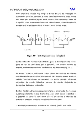 CURSO DE OPERAÇÃO DE MOENDAS

     Outra alternativa utilizada (Fig. 10.4) é a divisão da água de embebição em
     quantidades iguais no penúltimo e último ternos recirculando o caldo desses
     dois ternos para o anterior; a partir deste, recircula-se o caldo terno a terno, até
     o segundo, como no sistema convencional. Desta maneira, o volume normal de
     embebição fica reduzido à metade, apenas nos dois últimos ternos.




                    Figura 10.4 - Embebição composta (variação 2)


     Existe ainda outro recurso muito utilizado, que é o de simplesmente desviar
     parte da água do último terno para o penúltimo, sem alterar o restante do
     sistema, aliviando dessa maneira a alimentação do último terno (Fig. 10.2).


     No entanto, todas as alternativas citadas devem ser evitadas ao máximo,
     utilizando-as apenas em casos de problemas com alimentação dos ternos de
     moenda, que não possam ser resolvidos com outros recursos, tais como:
     diminuição da pressão hidráulica, aumento de rotação, diminuição da
     temperatura da água de embebição.


     Existem também vários recursos para melhoria da alimentação das moendas
     e, consequentemente, da taxa de embebição, que foram citados no capítulo 7,
     e podendo ser utilizados com maior eficácia; em relação à alteração do
     sistema de embebido composta convecional. Podemos citar:


     − Manutenção da condição superficial das camisas (frisos) com solda.

                                         109
 