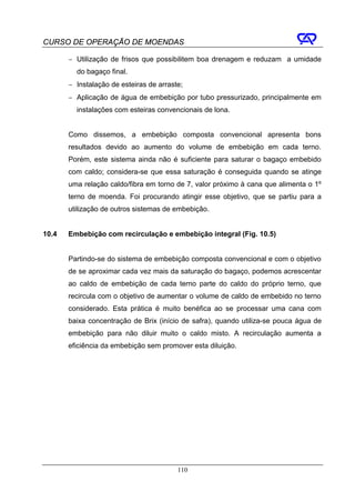CURSO DE OPERAÇÃO DE MOENDAS

       − Utilização de frisos que possibilitem boa drenagem e reduzam a umidade
         do bagaço final.
       − Instalação de esteiras de arraste;
       − Aplicação de água de embebição por tubo pressurizado, principalmente em
         instalações com esteiras convencionais de lona.


       Como dissemos, a embebição composta convencional apresenta bons
       resultados devido ao aumento do volume de embebição em cada terno.
       Porém, este sistema ainda não é suficiente para saturar o bagaço embebido
       com caldo; considera-se que essa saturação é conseguida quando se atinge
       uma relação caldo/fibra em torno de 7, valor próximo à cana que alimenta o 1º
       terno de moenda. Foi procurando atingir esse objetivo, que se partiu para a
       utilização de outros sistemas de embebição.


10.4   Embebição com recirculação e embebição integral (Fig. 10.5)


       Partindo-se do sistema de embebição composta convencional e com o objetivo
       de se aproximar cada vez mais da saturação do bagaço, podemos acrescentar
       ao caldo de embebição de cada terno parte do caldo do próprio terno, que
       recircula com o objetivo de aumentar o volume de caldo de embebido no terno
       considerado. Esta prática é muito benéfica ao se processar uma cana com
       baixa concentração de Brix (início de safra), quando utiliza-se pouca água de
       embebição para não diluir muito o caldo misto. A recirculação aumenta a
       eficiência da embebição sem promover esta diluição.




                                         110
 