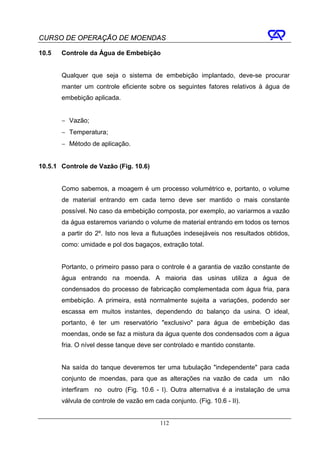 CURSO DE OPERAÇÃO DE MOENDAS

10.5   Controle da Água de Embebição


       Qualquer que seja o sistema de embebição implantado, deve-se procurar
       manter um controle eficiente sobre os seguintes fatores relativos à água de
       embebição aplicada.


       − Vazão;
       − Temperatura;
       − Método de aplicação.


10.5.1 Controle de Vazão (Fig. 10.6)


       Como sabemos, a moagem é um processo volumétrico e, portanto, o volume
       de material entrando em cada terno deve ser mantido o mais constante
       possível. No caso da embebição composta, por exemplo, ao variarmos a vazão
       da água estaremos variando o volume de material entrando em todos os ternos
       a partir do 2º. Isto nos leva a flutuações indesejáveis nos resultados obtidos,
       como: umidade e pol dos bagaços, extração total.


       Portanto, o primeiro passo para o controle é a garantia de vazão constante de
       água entrando na moenda. A maioria das usinas utiliza a água de
       condensados do processo de fabricação complementada com água fria, para
       embebição. A primeira, está normalmente sujeita a variações, podendo ser
       escassa em muitos instantes, dependendo do balanço da usina. O ideal,
       portanto, é ter um reservatório "exclusivo" para água de embebição das
       moendas, onde se faz a mistura da água quente dos condensados com a água
       fria. O nível desse tanque deve ser controlado e mantido constante.


       Na saída do tanque deveremos ter uma tubulação "independente" para cada
       conjunto de moendas, para que as alterações na vazão de cada um não
       interfiram no outro (Fig. 10.6 - I). Outra alternativa é a instalação de uma
       válvula de controle de vazão em cada conjunto. (Fig. 10.6 - II).


                                          112
 