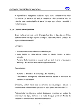 CURSO DE OPERAÇÃO DE MOENDAS


      A importância da medição da vazão está ligada a uma facilidade muito maior
      no controle de aplicação da água e também ao balanço material feito na
      moenda, pois a determinação da vazão de água pelo método inferencial é
      muito imprecisa.


10.5.2 Controle de Temperatura


      Existe muita controvérsia quanto à temperatura ideal da água de embebição,
      portanto vamos citar aqui algumas vantagens e desvantagens da aplicação da
      água quente na embebição:


      Vantagens:


      − Aproveitamento dos condensados da fabricação;
      − Maior diluição do caldo residual contido no bagaço, levando a melhor
         extração.
      − Aumento da temperatura do bagaço final, que pode levar a uma pequena
         diminuição da umidade até a alimentação nas caldeiras.


      Desvantagens:


      − Aumento na dificuldade de alimentação das moendas;
      − Dificuldade na aplicação de solda nas moendas, devido às condições de
         trabalho dos soldadores.


      Entretanto, existem meios para se contornar as desvantagens    citadas   e
      recomenda-se normalmente a aplicação de água quente, em torno de 70°C.


      Pode-se incluir no sistema de controle de água de embebição um controle da
      temperatura da água, alterando-se a vazão de água quente em função da
      temperatura do reservatório destinado à embebição.


                                       114
 
