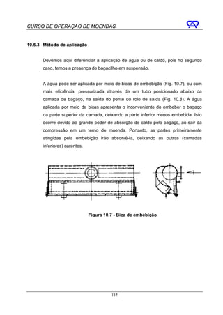CURSO DE OPERAÇÃO DE MOENDAS


10.5.3 Método de aplicação


      Devemos aqui diferenciar a aplicação de água ou de caldo, pois no segundo
      caso, temos a presença de bagacilho em suspensão.


      A água pode ser aplicada por meio de bicas de embebição (Fig. 10.7), ou com
      mais eficiência, pressurizada através de um tubo posicionado abaixo da
      camada de bagaço, na saída do pente do rolo de saída (Fig. 10.8). A água
      aplicada por meio de bicas apresenta o inconveniente de embeber o bagaço
      da parte superior da camada, deixando a parte inferior menos embebida. Isto
      ocorre devido ao grande poder de absorção de caldo pelo bagaço, ao sair da
      compressão em um terno de moenda. Portanto, as partes primeiramente
      atingidas pela embebição irão absorvê-la, deixando as outras (camadas
      inferiores) carentes.




                              Figura 10.7 - Bica de embebição




                                        115
 