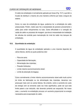CURSO DE OPERAÇÃO DE MOENDAS

       O caldo de embebição é normalmente aplicado por bicas (Fig. 10.7), que têm a
       função de distribuir o mesmo de uma maneira uniforme por toda a largura da
       esteira.


       Como no caso da embebição de água, podemos ter a embebição de caldo
       pressurizada. Porém, neste caso há a necessidade de peneirar previamente o
       caldo para evitar entupimentos no tubo. Outra dificuldade é a variação da
       vazão de caldo no processo de moagem, que leva à necessidade de instalação
       de válvulas de controle para manutenção do nível de caldo nos tanques de
       embebição.


10.6   Quantidade de embebição


       A quantidade de água de embebição aplicada a uma moenda depende de
       vários fatores, dentre os quais podemos citar:


       − Fibra da cana;
       − Capacidade de fabricação;
       − Alimentação das moendas;
       − Pressão hidráulica;
       − Limite máximo economicamente viável;
       − Limite de absorção do bagaço.


       Como normalmente o limite máximo economicamente viável está muito acima
       do limite da fabricação ou da alimentação das moendas, devemos nos
       preocupar mais com os outros fatores. No entanto, como o aumento do custo
       da energia vem se tornando cada vez mais significativo, pode ser que este
       limite passe a ser reduzido, não devendo portanto ser esquecido. No nosso
       caso, o aumento na embebição provoca um aumento proporcional na energia
       necessária para evaporação do caldo.




                                         117
 