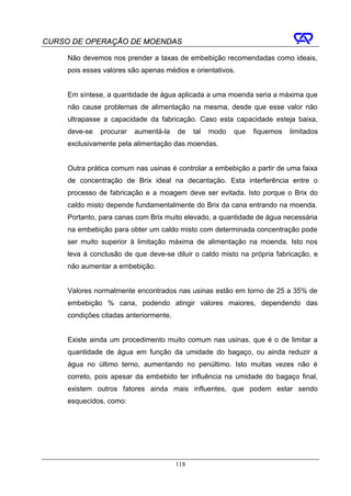CURSO DE OPERAÇÃO DE MOENDAS

     Não devemos nos prender a taxas de embebição recomendadas como ideais,
     pois esses valores são apenas médios e orientativos.


     Em síntese, a quantidade de água aplicada a uma moenda seria a máxima que
     não cause problemas de alimentação na mesma, desde que esse valor não
     ultrapasse a capacidade da fabricação. Caso esta capacidade esteja baixa,
     deve-se   procurar   aumentá-la    de    tal   modo   que   fiquemos   limitados
     exclusivamente pela alimentação das moendas.


     Outra prática comum nas usinas é controlar a embebição a partir de uma faixa
     de concentração de Brix ideal na decantação. Esta interferência entre o
     processo de fabricação e a moagem deve ser evitada. Isto porque o Brix do
     caldo misto depende fundamentalmente do Brix da cana entrando na moenda.
     Portanto, para canas com Brix muito elevado, a quantidade de água necessária
     na embebição para obter um caldo misto com determinada concentração pode
     ser muito superior à limitação máxima de alimentação na moenda. Isto nos
     leva à conclusão de que deve-se diluir o caldo misto na própria fabricação, e
     não aumentar a embebição.


     Valores normalmente encontrados nas usinas estão em torno de 25 a 35% de
     embebição % cana, podendo atingir valores maiores, dependendo das
     condições citadas anteriormente.


     Existe ainda um procedimento muito comum nas usinas, que é o de limitar a
     quantidade de água em função da umidade do bagaço, ou ainda reduzir a
     água no último terno, aumentando no penúltimo. Isto muitas vezes não é
     correto, pois apesar da embebido ter influência na umidade do bagaço final,
     existem outros fatores ainda mais influentes, que podem estar sendo
     esquecidos, como:




                                        118
 