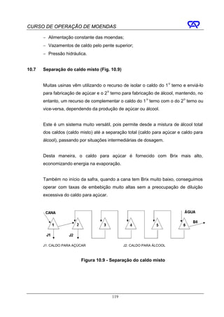 CURSO DE OPERAÇÃO DE MOENDAS

       − Alimentação constante das moendas;
       − Vazamentos de caldo pelo pente superior;
       − Pressão hidráulica.


10.7   Separação do caldo misto (Fig. 10.9)


       Muitas usinas vêm utilizando o recurso de isolar o caldo do 1 o terno e enviá-lo
       para fabricação de açúcar e o 2 o terno para fabricação de álcool, mantendo, no
       entanto, um recurso de complementar o caldo do 1 o terno com o do 2 o terno ou
       vice-versa, dependendo da produção de açúcar ou álcool.


       Este é um sistema muito versátil, pois permite desde a mistura de álcool total
       dos caldos (caldo misto) até a separação total (caldo para açúcar e caldo para
       álcool), passando por situações intermediárias de dosagem.


       Desta maneira, o caldo para açúcar é fornecido com Brix mais alto,
       economizando energia na evaporação.


       Também no início da safra, quando a cana tem Brix muito baixo, conseguimos
       operar com taxas de embebição muito altas sem a preocupação de diluição
       excessiva do caldo para açúcar.




       J1: CALDO PARA AÇÚCAR                   J2: CALDO PARA ÁLCOOL



                         Figura 10.9 - Separação do caldo misto




                                         119
 