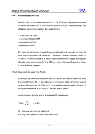 CURSO DE OPERAÇÃO DE MOENDAS

10.8   Peneiramento do caldo


       O caldo misto ou os caldos separados do 1 o e 2o ternos, são peneirados antes
       de serem enviados para a fabricação de açúcar e álcool. Neste processo são
       utilizadas as seguintes opções de equipamentos:


       - “cush-cush” de caldo
       - peneiras estáticas DSM
       - peneiras vibratórias
       - peneiras rotativas


       Em todas as alternativas o bagacilho peneirado retorna à moenda, por meio de
       uma rosca transportadora, antes do 1 o terno ou, preferencialmente, antes do
       2o terno. A última alternativa é adotada principalmente nos casos de moagem
       elevada, onde percentuais de 10 a 15% de retorno de bagacilho podem limitar
       a capacidade de moagem.


10.8.1 Cush-cush de caldo (Fig. 10.10)


       É formado por um transportador de taliscas, dotado de telas de arame de perfil
       trapezoidal (Figura 10.11) com abertura recomendada (C) de 0,65mm e largura
       no topo do arame (A) de 2,26mm. A capacidade de peneiramento de caldo é
       de aproximadamente 80m 3/h por m2 de área aberta da tela.


       A porcentagem de área aberta é dada pela fórmula abaixo:


                 C
       %AA =             , onde:
               A +C


       C = abertura (ranhura) da tela (mm)
       A = largura do topo do arame trapezoidal (mm)




                                         120
 