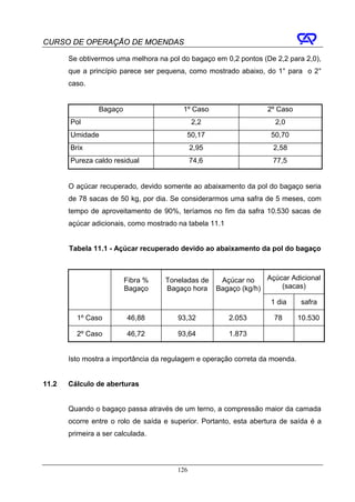 CURSO DE OPERAÇÃO DE MOENDAS

       Se obtivermos uma melhora na pol do bagaço em 0,2 pontos (De 2,2 para 2,0),
       que a princípio parece ser pequena, como mostrado abaixo, do 1° para o 2°
       caso.


                Bagaço                    1º Caso                  2º Caso
       Pol                                    2,2                     2,0
       Umidade                             50,17                    50,70
       Brix                                   2,95                   2,58
       Pureza caldo residual                  74,6                   77,5


       O açúcar recuperado, devido somente ao abaixamento da pol do bagaço seria
       de 78 sacas de 50 kg, por dia. Se considerarmos uma safra de 5 meses, com
       tempo de aproveitamento de 90%, teríamos no fim da safra 10.530 sacas de
       açúcar adicionais, como mostrado na tabela 11.1


       Tabela 11.1 - Açúcar recuperado devido ao abaixamento da pol do bagaço



                         Fibra %    Toneladas de      Açúcar no    Açúcar Adicional
                         Bagaço     Bagaço hora      Bagaço (kg/h)     (sacas)

                                                                    1 dia     safra

         1º Caso         46,88          93,32            2.053       78       10.530

         2º Caso         46,72          93,64            1.873


       Isto mostra a importância da regulagem e operação correta da moenda.


11.2   Cálculo de aberturas


       Quando o bagaço passa através de um terno, a compressão maior da camada
       ocorre entre o rolo de saída e superior. Portanto, esta abertura de saída é a
       primeira a ser calculada.




                                        126
 