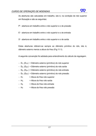 CURSO DE OPERAÇÃO DE MOENDAS

     As aberturas são calculadas em trabalho, isto é, na condição de rolo superior
     em flutuação e são as seguintes:


     P' - abertura em trabalho entre o rolo superior e o de pressão


     E' - abertura em trabalho entre o rolo superior e o de entrada


     S' - abertura em trabalho entre o rolo superior e o de saída


     Estas aberturas referem-se sempre ao diâmetro primitivo do rolo, isto é,
     diâmetro externo menos a altura do friso (Fig.11.1).


     A seguinte convenção foi adotada para entendimento do cálculo da regulagem.


     − DT, (DTP) = Diâmetro externo (primitivo) do rolo superior
     − DS, (DSP) = Diâmetro externo (primitivo) do rolo saída
     − DE, (DEP ) = Diâmetro externo (primitivo) do rolo entrada
     − DP, (DPP) = Diâmetro externo (primitivo) do rolo pressão
     − HT         = Altura do friso rolo superior
     − HS         = Altura do friso rolo saída
     − HE         = Altura do friso rolo entrada
     − HP         = Altura do friso rolo pressão




                                         127
 