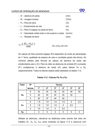 CURSO DE OPERAÇÃO DE MOENDAS

     − S' - abertura de saída                                         (mm)
     − M - moagem horária                                             (TCH)
     − FC - Fibra da cana                                             (%)
     − L - Comprimento do rolo                                        (m)
     − Fb - Fibra % bagaço na saída do terno                          (%)
     − V - Velocidade média entre o rolo superior e saída             (m/min)
     − n - Rotação do terno                                           (rpm)


          π ⋅ (DTP + DSP ) ⋅ n
     V=                                           DTP e DSP em mm.
                2000


     Os valores da fibra porcento bagaço (Fb) dependem do modo de alimentação
     do 1° terno, qualidade do preparo de cana e condições gerais dos ternos. Os
     números obtidos pela fórmula do cálculo de abertura de saída são
     arredondados para ± 0,5. Para se obter as aberturas de entrada (E') e pressão
     (P´) multiplica-se a abertura de saída (S') pelos fatores Fe e Fp,
     respectivamente. Todos os fatores citados estão tabelados na tabela 11.2.


                                 Tabela 11.2 - Fatores Fb, Fe e Fp.


      Fator          Nº                                 Ternos
                  ternos         1°        2°       3°           4°           5°   6°
                      6          30        34       38           42         46     50
        Fb            5          30        35       40           45         50
                      4          30        37       44           50
                      6          1.8      1.8      1.8       1.8              2    2.2
        Fe            5          1.8      1.8      1.8           2          2.2
                      4          1.8      1.8       2        2.2
        Fp                        5        5        5            5            5    5


     Obtidas as aberturas, calcula-se as distâncias entre centros dos rolos em
     trabalho (C1, C2, C3, C4), como mostrado na figura 11.2 e coloca-se num

                                            129
 