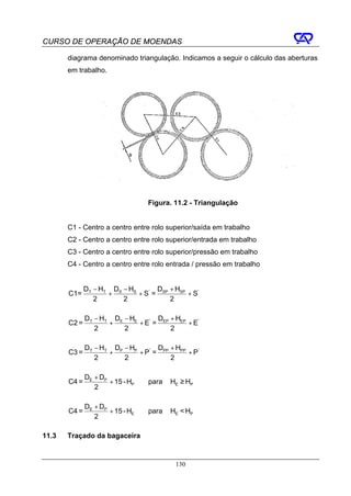 CURSO DE OPERAÇÃO DE MOENDAS

       diagrama denominado triangulação. Indicamos a seguir o cálculo das aberturas
       em trabalho.




                                  Figura. 11.2 - Triangulação


       C1 - Centro a centro entre rolo superior/saída em trabalho
       C2 - Centro a centro entre rolo superior/entrada em trabalho
       C3 - Centro a centro entre rolo superior/pressão em trabalho
       C4 - Centro a centro entre rolo entrada / pressão em trabalho


              DT − HT DS − HS       D + HSP
       C1=           +        + S' = SP     + S'
                 2       2              2

              DT − HT DE − HE       D + HEP
       C2 =          +        + E' = EP     + E'
                 2       2              2

              DT − HT DP − HP       D + HPP
       C3 =          +        + P' = PP     + P'
                 2       2              2

              DE + DP
       C4 =           + 15 - HP   para   HE ≥ HP
                 2

              DE + DP
       C4 =           + 15 - HE   para   HE < HP
                 2

11.3   Traçado da bagaceira


                                          130
 