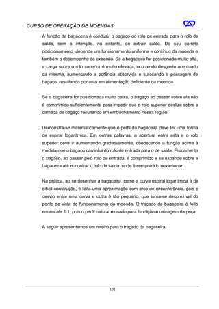 CURSO DE OPERAÇÃO DE MOENDAS

     A função da bagaceira é conduzir o bagaço do rolo de entrada para o rolo de
     saída, sem a intenção, no entanto, de extrair caldo. Do seu correto
     posicionamento, depende um funcionamento uniforme e contínuo da moenda e
     também o desempenho da extração. Se a bagaceira for posicionada muito alta,
     a carga sobre o rolo superior é muito elevada, ocorrendo desgaste acentuado
     da mesma, aumentando a potência absorvida e sufocando a passagem de
     bagaço, resultando portanto em alimentação deficiente da moenda.


     Se a bagaceira for posicionada muito baixa, o bagaço ao passar sobre ela não
     é comprimido suficientemente para impedir que o rolo superior deslize sobre a
     camada de bagaço resultando em embuchamento nessa região.


     Demonstra-se matematicamente que o perfil da bagaceira deve ter uma forma
     de espiral logarítmica. Em outras palavras, a abertura entre esta e o rolo
     superior deve ir aumentando gradativamente, obedecendo a função acima à
     medida que o bagaço caminha do rolo de entrada para o de saída. Fisicamente
     o bagaço, ao passar pelo rolo de entrada, é comprimido e se expande sobre a
     bagaceira até encontrar o rolo de saída, onde é comprimido novamente.


     Na prática, ao se desenhar a bagaceira, como a curva espiral logarítmica é de
     difícil construção, é feita uma aproximação com arco de circunferência, pois o
     desvio entre uma curva e outra é tão pequeno, que torna-se desprezível do
     ponto de vista do funcionamento da moenda. O traçado da bagaceira é feito
     em escala 1:1, pois o perfil natural é usado para fundição e usinagem da peça.


     A seguir apresentamos um roteiro para o traçado da bagaceira.




                                       131
 
