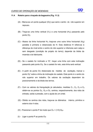 CURSO DE OPERAÇÃO DE MOENDAS

11.4   Roteiro para o traçado da bagaceira (Fig. 11.3)


       (A) - Marca-se um ponto qualquer (OT) que será o centro do rolo superior em
            repouso.


       (B) - Traça-se uma linha vertical (V1) e uma horizontal (H1) passando pelo
             ponto OT.


       (C) - Abaixo da linha horizontal H 1 traça-se uma outra linha horizontal (H 2)
            paralela à primeira e distanciada de H. Esta distância H refere-se à
            diferença de nível entre o centro do rolo superior e inferiores sem calço e
            sem desgaste (condição de projeto do terno); depende da bitola da
            moenda e do fabricante.


       (D) - Se o castelo for inclinado a 15°, traçar uma linha com esta inclinação
            passando pelo ponto O T. Se o castelo for reto, esta linha será vertical.


       (E) - A partir do ponto OT distanciado da medida de oscilação, marcar o
             ponto OT' sobre a linha de inclinação do castelo. Este ponto é o centro do
            rolo superior em trabalho. Os valores da oscilação dependem do
            posicionamento e da bitola dos ternos.


       (F) - Com os valores da triangulação já calculados, medidas C 1, C2, C3 e C4
            obtém-se os pontos O E, OS e OP, centros, respectivamente, dos rolos de
            entrada, saída e pressão, com a ajuda de um cintel.


       (G) - Obtido os centros dos rolos, traça-se os diâmetros      interno, primitivo e
            externo dos 4 rolos.


       (H) - Posicionar o ponto P de modo que O P = (1/3) DEP


       (I) - Ligar o ponto P ao ponto O T


                                            132
 