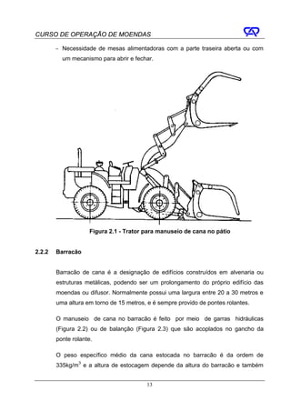 CURSO DE OPERAÇÃO DE MOENDAS

        − Necessidade de mesas alimentadoras com a parte traseira aberta ou com
          um mecanismo para abrir e fechar.




                     Figura 2.1 - Trator para manuseio de cana no pátio


2.2.2   Barracão


        Barracão de cana é a designação de edifícios construídos em alvenaria ou
        estruturas metálicas, podendo ser um prolongamento do próprio edifício das
        moendas ou difusor. Normalmente possui uma largura entre 20 a 30 metros e
        uma altura em torno de 15 metros, e é sempre provido de pontes rolantes.

        O manuseio de cana no barracão é feito por meio de garras hidráulicas
        (Figura 2.2) ou de balanção (Figura 2.3) que são acoplados no gancho da
        ponte rolante.

        O peso específico médio da cana estocada no barracão é da ordem de
        335kg/m3 e a altura de estocagem depende da altura do barracão e também


                                         13
 