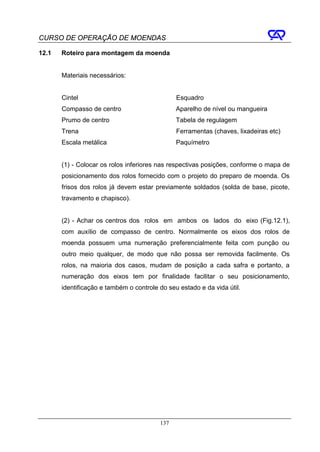 CURSO DE OPERAÇÃO DE MOENDAS

12.1   Roteiro para montagem da moenda


       Materiais necessários:


       Cintel                                  Esquadro
       Compasso de centro                      Aparelho de nível ou mangueira
       Prumo de centro                         Tabela de regulagem
       Trena                                   Ferramentas (chaves, lixadeiras etc)
       Escala metálica                         Paquímetro


       (1) - Colocar os rolos inferiores nas respectivas posições, conforme o mapa de
       posicionamento dos rolos fornecido com o projeto do preparo de moenda. Os
       frisos dos rolos já devem estar previamente soldados (solda de base, picote,
       travamento e chapisco).


       (2) - Achar os centros dos rolos em ambos os lados do eixo (Fig.12.1),
       com auxílio de compasso de centro. Normalmente os eixos dos rolos de
       moenda possuem uma numeração preferencialmente feita com punção ou
       outro meio qualquer, de modo que não possa ser removida facilmente. Os
       rolos, na maioria dos casos, mudam de posição a cada safra e portanto, a
       numeração dos eixos tem por finalidade facilitar o seu posicionamento,
       identificação e também o controle do seu estado e da vida útil.




                                         137
 