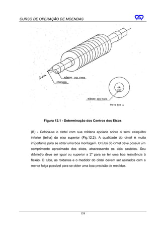 CURSO DE OPERAÇÃO DE MOENDAS




             Figura 12.1 - Determinação dos Centros dos Eixos


     (B) - Coloca-se o cintel com sua roldana apoiada sobre o semi casquilho
     inferior (telha) do eixo superior (Fig.12.2). A qualidade do cintel é muito
     importante para se obter uma boa montagem. O tubo do cintel deve possuir um
     comprimento aproximado dos eixos, atravessando os dois castelos. Seu
     diâmetro deve ser igual ou superior a 2" para se ter uma boa resistência à
     flexão. O tubo, as roldanas e o medidor do cintel devem ser usinados com a
     menor folga possível para se obter uma boa precisão de medidas.




                                     138
 