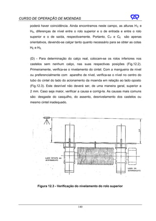 CURSO DE OPERAÇÃO DE MOENDAS

     poderá haver coincidência. Ainda encontramos neste campo, as alturas H E e
     HS, diferenças de nível entre o rolo superior e o de entrada e entre o rolo
     superior e o de saída, respectivamente. Portanto, C P e CE        são apenas
     orientativos, devendo-se calçar tanto quanto necessário para se obter as cotas
     HE e HS.


     (D) - Para determinação do calço real, colocam-se os rolos inferiores nos
     castelos sem nenhum calço, nas suas respectivas posições (Fig.12.2).
     Primeiramente, verifica-se o nivelamento do cintel. Com a mangueira de nível
     ou preferencialmente com aparelho de nível, verifica-se o nível no centro do
     tubo do cintel do lado do acionamento da moenda em relação ao lado oposto
     (Fig.12.3). Este desnível não deverá ser, de uma maneira geral, superior a
     2 mm. Caso seja maior, verificar a causa e corrigi-la. As causas mais comuns
     são: desgaste do casquilho, do assento, desnivelamento dos castelos ou
     mesmo cintel inadequado.




          Figura 12.3 - Verificação do nivelamento do rolo superior




                                      140
 