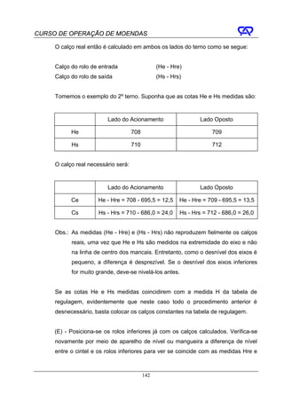 CURSO DE OPERAÇÃO DE MOENDAS

     O calço real então é calculado em ambos os lados do terno como se segue:


     Calço do rolo de entrada                    (He - Hre)
     Calço do rolo de saída                      (Hs - Hrs)


     Tomemos o exemplo do 2º terno. Suponha que as cotas He e Hs medidas são:



                         Lado do Acionamento                      Lado Oposto

           He                        708                              709

           Hs                        710                              712


     O calço real necessário será:



                         Lado do Acionamento                      Lado Oposto

           Ce        He - Hre = 708 - 695,5 = 12,5        He - Hre = 709 - 695,5 = 13,5

           Cs         Hs - Hrs = 710 - 686,0 = 24,0       Hs - Hrs = 712 - 686,0 = 26,0


     Obs.: As medidas (He - Hre) e (Hs - Hrs) não reproduzem fielmente os calços
           reais, uma vez que He e Hs são medidos na extremidade do eixo e não
           na linha de centro dos mancais. Entretanto, como o desnível dos eixos é
           pequeno, a diferença é desprezível. Se o desnível dos eixos inferiores
           for muito grande, deve-se nivelá-los antes.


     Se as cotas He e Hs medidas coincidirem com a medida H da tabela de
     regulagem, evidentemente que neste caso todo o procedimento anterior é
     desnecessário, basta colocar os calços constantes na tabela de regulagem.


     (E) - Posiciona-se os rolos inferiores já com os calços calculados. Verifica-se
     novamente por meio de aparelho de nível ou mangueira a diferença de nível
     entre o cintel e os rolos inferiores para ver se coincide com as medidas Hre e



                                           142
 