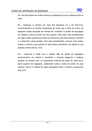 CURSO DE OPERAÇÃO DE MOENDAS

     Hrs. Se tudo estiver em ordem insere-se a bagaceira já com a balança entre os
     rolos.


     (F) - Acerta-se o carrinho por meio dos parafusos (1) e (2) (Fig.12.5),
     movimentando-o no sentido longitudinal de modo que a linha de centro da
     bagaceira esteja avançada de medida AV constante na tabela de regulagem
     em relação à linha de centro do rolo superior. Para evitar este procedimento
     em toda a safra costuma-se marcar em forma de uma linha vertical, o carrinho
     e o banquinho nesta posição. Com este procedimento, torna-se mais prático
     acertar o carrinho, pois quando as duas linhas coincidirem, ele estará na sua
     posição correta (ver fig. 12.5).


     (G) - Coloca-se o cintel com a medida AB2 da tabela de regulagem
     posicionando-o na vertical e mantendo o conjunto bagaceira e balança
     também na vertical. Com um paquímetro mede-se da ponta do cintel até a
     parte superior da bagaceira, exatamente sobre a linha de centro do eixo
     superior. Esta é a medida do calço necessário entre o carrinho e banquinho
     (Fig.12.5).




                                        143
 