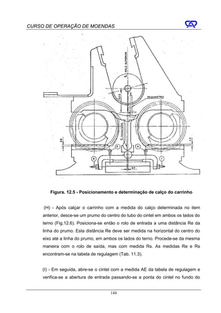 CURSO DE OPERAÇÃO DE MOENDAS




        Figura. 12.5 - Posicionamento e determinação de calço do carrinho


     (H) - Após calçar o carrinho com a medida do calço determinada no item
     anterior, desce-se um prumo do centro do tubo do cintel em ambos os lados do
     terno (Fig.12.6). Posiciona-se então o rolo de entrada a uma distância Re da
     linha do prumo. Esta distância Re deve ser medida na horizontal do centro do
     eixo até a linha do prumo, em ambos os lados do terno. Procede-se da mesma
     maneira com o rolo de saída, mas com medida Rs. As medidas Re e Rs
     encontram-se na tabela de regulagem (Tab. 11.3).


     (I) - Em seguida, abre-se o cintel com a medida AE da tabela de regulagem e
     verifica-se a abertura de entrada passando-se a ponta do cintel no fundo do


                                     144
 