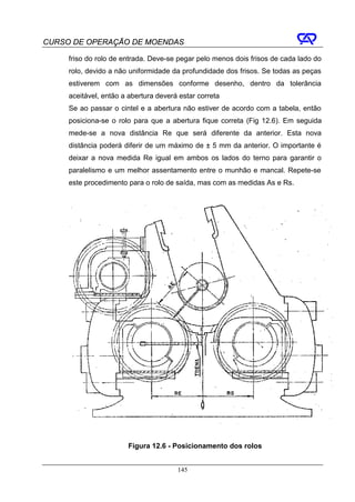CURSO DE OPERAÇÃO DE MOENDAS

     friso do rolo de entrada. Deve-se pegar pelo menos dois frisos de cada lado do
     rolo, devido a não uniformidade da profundidade dos frisos. Se todas as peças
     estiverem com as dimensões conforme desenho, dentro da tolerância
     aceitável, então a abertura deverá estar correta
     Se ao passar o cintel e a abertura não estiver de acordo com a tabela, então
     posiciona-se o rolo para que a abertura fique correta (Fig 12.6). Em seguida
     mede-se a nova distância Re que será diferente da anterior. Esta nova
     distância poderá diferir de um máximo de ± 5 mm da anterior. O importante é
     deixar a nova medida Re igual em ambos os lados do terno para garantir o
     paralelismo e um melhor assentamento entre o munhão e mancal. Repete-se
     este procedimento para o rolo de saída, mas com as medidas As e Rs.




                       Figura 12.6 - Posicionamento dos rolos


                                       145
 