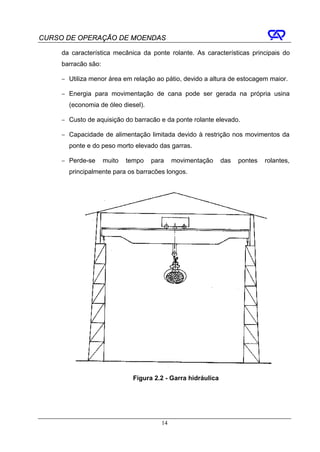 CURSO DE OPERAÇÃO DE MOENDAS

     da característica mecânica da ponte rolante. As características principais do
     barracão são:

     − Utiliza menor área em relação ao pátio, devido a altura de estocagem maior.

     − Energia para movimentação de cana pode ser gerada na própria usina
       (economia de óleo diesel).

     − Custo de aquisição do barracão e da ponte rolante elevado.

     − Capacidade de alimentação limitada devido à restrição nos movimentos da
       ponte e do peso morto elevado das garras.

     − Perde-se      muito   tempo   para    movimentação      das   pontes   rolantes,
       principalmente para os barracões longos.




                               Figura 2.2 - Garra hidráulica




                                        14
 