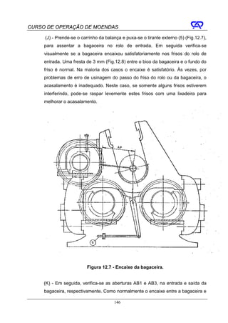 CURSO DE OPERAÇÃO DE MOENDAS

     (J) - Prende-se o carrinho da balança e puxa-se o tirante externo (5) (Fig.12.7),
     para assentar a bagaceira no rolo de entrada. Em seguida verifica-se
     visualmente se a bagaceira encaixou satisfatoriamente nos frisos do rolo de
     entrada. Uma fresta de 3 mm (Fig.12.8) entre o bico da bagaceira e o fundo do
     friso é normal. Na maioria dos casos o encaixe é satisfatório. Às vezes, por
     problemas de erro de usinagem do passo do friso do rolo ou da bagaceira, o
     acasalamento é inadequado. Neste caso, se somente alguns frisos estiverem
     interferindo, pode-se raspar levemente estes frisos com uma lixadeira para
     melhorar o acasalamento.




                          Figura 12.7 - Encaixe da bagaceira.


     (K) - Em seguida, verifica-se as aberturas AB1 e AB3, na entrada e saída da
     bagaceira, respectivamente. Como normalmente o encaixe entre a bagaceira e

                                       146
 