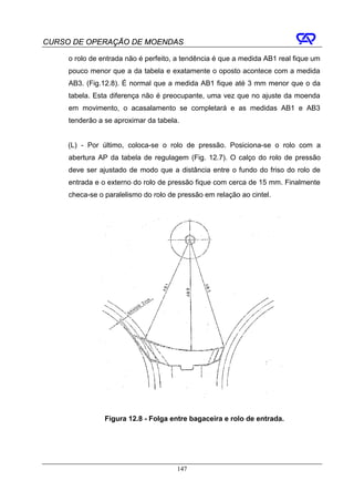 CURSO DE OPERAÇÃO DE MOENDAS

     o rolo de entrada não é perfeito, a tendência é que a medida AB1 real fique um
     pouco menor que a da tabela e exatamente o oposto acontece com a medida
     AB3. (Fig.12.8). É normal que a medida AB1 fique até 3 mm menor que o da
     tabela. Esta diferença não é preocupante, uma vez que no ajuste da moenda
     em movimento, o acasalamento se completará e as medidas AB1 e AB3
     tenderão a se aproximar da tabela.


     (L) - Por último, coloca-se o rolo de pressão. Posiciona-se o rolo com a
     abertura AP da tabela de regulagem (Fig. 12.7). O calço do rolo de pressão
     deve ser ajustado de modo que a distância entre o fundo do friso do rolo de
     entrada e o externo do rolo de pressão fique com cerca de 15 mm. Finalmente
     checa-se o paralelismo do rolo de pressão em relação ao cintel.




                Figura 12.8 - Folga entre bagaceira e rolo de entrada.




                                      147
 