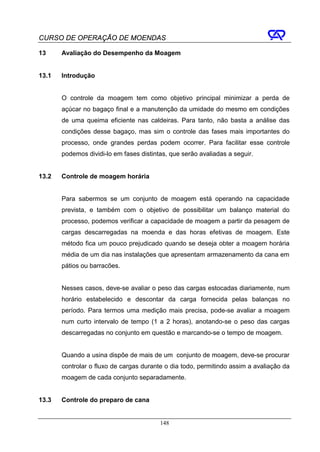 CURSO DE OPERAÇÃO DE MOENDAS

13     Avaliação do Desempenho da Moagem


13.1   Introdução


       O controle da moagem tem como objetivo principal minimizar a perda de
       açúcar no bagaço final e a manutenção da umidade do mesmo em condições
       de uma queima eficiente nas caldeiras. Para tanto, não basta a análise das
       condições desse bagaço, mas sim o controle das fases mais importantes do
       processo, onde grandes perdas podem ocorrer. Para facilitar esse controle
       podemos dividi-lo em fases distintas, que serão avaliadas a seguir.


13.2   Controle de moagem horária


       Para sabermos se um conjunto de moagem está operando na capacidade
       prevista, e também com o objetivo de possibilitar um balanço material do
       processo, podemos verificar a capacidade de moagem a partir da pesagem de
       cargas descarregadas na moenda e das horas efetivas de moagem. Este
       método fica um pouco prejudicado quando se deseja obter a moagem horária
       média de um dia nas instalações que apresentam armazenamento da cana em
       pátios ou barracões.


       Nesses casos, deve-se avaliar o peso das cargas estocadas diariamente, num
       horário estabelecido e descontar da carga fornecida pelas balanças no
       período. Para termos uma medição mais precisa, pode-se avaliar a moagem
       num curto intervalo de tempo (1 a 2 horas), anotando-se o peso das cargas
       descarregadas no conjunto em questão e marcando-se o tempo de moagem.


       Quando a usina dispõe de mais de um conjunto de moagem, deve-se procurar
       controlar o fluxo de cargas durante o dia todo, permitindo assim a avaliação da
       moagem de cada conjunto separadamente.


13.3   Controle do preparo de cana


                                         148
 