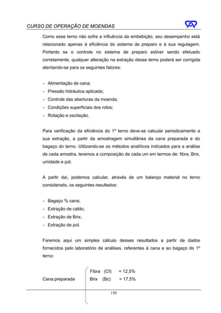CURSO DE OPERAÇÃO DE MOENDAS

     Como esse terno não sofre a influência da embebição, seu desempenho está
     relacionado apenas à eficiência do sistema de preparo e à sua regulagem.
     Portanto se o controle no sistema de preparo estiver sendo efetuado
     corretamente, qualquer alteração na extração desse terno poderá ser corrigida
     atentando-se para os seguintes fatores:


     − Alimentação de cana;
     − Pressão hidráulica aplicada;
     − Controle das aberturas da moenda;
     − Condições superficiais dos rolos;
     − Rotação e oscilação.


     Para verificação da eficiência do 1º terno deve-se calcular periodicamente a
     sua extração, a partir da amostragem simultânea da cana preparada e do
     bagaço do terno. Utilizando-se os métodos analíticos indicados para a análise
     de cada amostra, teremos a composição de cada um em termos de: fibra, Brix,
     umidade e pol.


     A partir daí, podemos calcular, através de um balanço material no terno
     considerado, os seguintes resultados:


     − Bagaço % cana;
     − Extração de caldo;
     − Extração de Brix;
     − Extração de pol.


     Faremos aqui um simples cálculo desses resultados a partir de dados
     fornecidos pelo laboratório de análises, referentes à cana e ao bagaço do 1º
     terno:


                              Fibra (Cf)      = 12,5%
     Cana:preparada           Brix   (Bc)     = 17,5%


                                        150
 