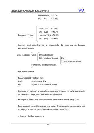 CURSO DE OPERAÇÃO DE MOENDAS

                            Umidade (Uc) = 70,0%
                            Pol      (Sc)     = 15,0%




                             Fibra (Fb)       = 33,0%
                             Brix    (Bb)     = 10,7%
     Bagaço do 1º terno      Umidade (Ub) = 56,3%
                             Pol     (Sb)     = 9,0%


     Convém aqui relembrarmos a composição da cana ou do bagaço,
     esquematicamente:


    Cana (bagaço): Caldo     Umidade (água)
                              Brix (sólidos solúveis)   Pol
                                                        Outros sólidos solúveis
                    Fibra (inclui sólidos insolúveis)


     Ou, analiticamente:


     Cana (bagaço) = caldo + fibra
     Caldo          = umidade + Brix
     Brix           = pol + outros sólidos solúveis


     Os dados do exemplo acima referem-se à porcentagem de cada componente
     da cana ou do bagaço em relação ao seu peso total.

     Em seguida, faremos o balanço material no terno em questão (Fig.13.1).


     Faremos aqui a consideração de que toda a fibra presente na cana deve sair
     no bagaço, admitindo que o caldo extraído não contém fibra.


     − Balanço de fibra na moenda



                                        151
 
