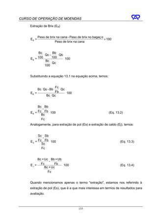 CURSO DE OPERAÇÃO DE MOENDAS

     Extração de Brix (EB)


            Peso de brix na cana - Peso de brix no bagaç o
     EB =                                                  × 100
                        Peso de brix na cana


          Bc          Bb
              ⋅ Qc -     ⋅ Qb
     EB = 100        100      ⋅ 100
                Bc
                    ⋅ Qc
               100


     Substituindo a equação 13.1 na equação acima, temos:


                          Fc
            Bc ⋅ Qc - Bb ⋅   ⋅ Qc
     EB =                Fb       ⋅ 100
                   Bc ⋅ Qc


          Bc Bb
             -
     EB = Fc Fb ⋅ 100                                         (Eq. 13.2)
            Bc
            Fc
     Analogamente, para extração de pol (Es) e extração de caldo (Ej), temos:


          Sc Sb
             -
     ES = Fc Fb ⋅ 100                                                 (Eq. 13.3)
            Sc
            Fc


          Bc + Uc Bb + Ub
                  -
     E J = Fc         Fb ⋅ 100                                        (Eq. 13.4)
               Bc + Uc
                 Fc


     Quando mencionamos apenas o termo "extração", estamos nos referindo à
     extração de pol (Es), que é a que mais interessa em termos de resultados para
     avaliação.



                                          153
 