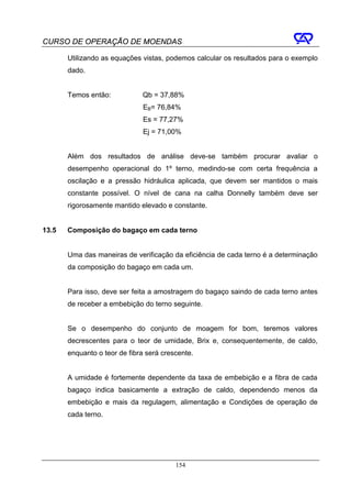 CURSO DE OPERAÇÃO DE MOENDAS

       Utilizando as equações vistas, podemos calcular os resultados para o exemplo
       dado.


       Temos então:           Qb = 37,88%
                               EB= 76,84%
                               Es = 77,27%
                               Ej = 71,00%


       Além dos resultados de análise deve-se também procurar avaliar o
       desempenho operacional do 1º terno, medindo-se com certa frequência a
       oscilação e a pressão hidráulica aplicada, que devem ser mantidos o mais
       constante possível. O nível de cana na calha Donnelly também deve ser
       rigorosamente mantido elevado e constante.


13.5   Composição do bagaço em cada terno


       Uma das maneiras de verificação da eficiência de cada terno é a determinação
       da composição do bagaço em cada um.


       Para isso, deve ser feita a amostragem do bagaço saindo de cada terno antes
       de receber a embebição do terno seguinte.


       Se o desempenho do conjunto de moagem for bom, teremos valores
       decrescentes para o teor de umidade, Brix e, consequentemente, de caldo,
       enquanto o teor de fibra será crescente.


       A umidade é fortemente dependente da taxa de embebição e a fibra de cada
       bagaço indica basicamente a extração de caldo, dependendo menos da
       embebição e mais da regulagem, alimentação e Condições de operação de
       cada terno.




                                         154
 