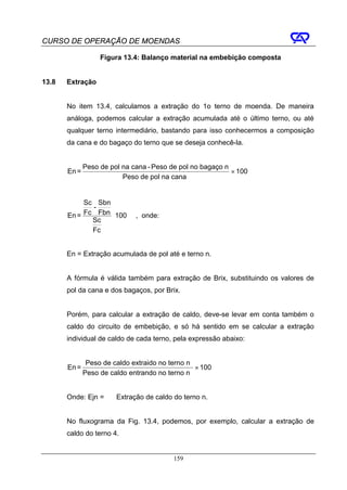 CURSO DE OPERAÇÃO DE MOENDAS

                   Figura 13.4: Balanço material na embebição composta


13.8   Extração


       No item 13.4, calculamos a extração do 1o terno de moenda. De maneira
       análoga, podemos calcular a extração acumulada até o último terno, ou até
       qualquer terno intermediário, bastando para isso conhecermos a composição
       da cana e do bagaço do terno que se deseja conhecê-la.


              Peso de pol na cana - Peso de pol no bagaço n
       En =                                                 × 100
                          Peso de pol na cana


            Sc Sbn
              -
       En = Fc Fbn ⋅ 100      , onde:
              Sc
              Fc


       En = Extração acumulada de pol até e terno n.


       A fórmula é válida também para extração de Brix, substituindo os valores de
       pol da cana e dos bagaços, por Brix.


       Porém, para calcular a extração de caldo, deve-se levar em conta também o
       caldo do circuito de embebição, e só há sentido em se calcular a extração
       individual de caldo de cada terno, pela expressão abaixo:


               Peso de caldo extraido no terno n
       En =                                      × 100
              Peso de caldo entrando no terno n


       Onde: Ejn =      Extração de caldo do terno n.


       No fluxograma da Fig. 13.4, podemos, por exemplo, calcular a extração de
       caldo do terno 4.


                                          159
 