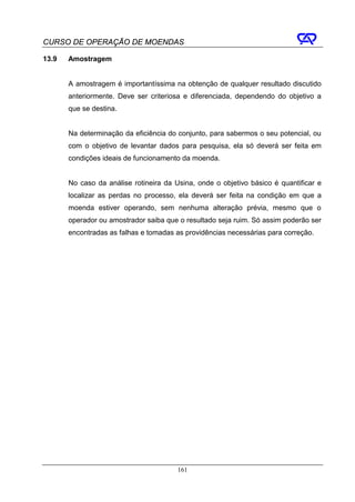 CURSO DE OPERAÇÃO DE MOENDAS

13.9   Amostragem


       A amostragem é importantíssima na obtenção de qualquer resultado discutido
       anteriormente. Deve ser criteriosa e diferenciada, dependendo do objetivo a
       que se destina.


       Na determinação da eficiência do conjunto, para sabermos o seu potencial, ou
       com o objetivo de levantar dados para pesquisa, ela só deverá ser feita em
       condições ideais de funcionamento da moenda.


       No caso da análise rotineira da Usina, onde o objetivo básico é quantificar e
       localizar as perdas no processo, ela deverá ser feita na condição em que a
       moenda estiver operando, sem nenhuma alteração prévia, mesmo que o
       operador ou amostrador saiba que o resultado seja ruim. Só assim poderão ser
       encontradas as falhas e tomadas as providências necessárias para correção.




                                        161
 