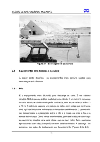 CURSO DE OPERAÇÃO DE MOENDAS




                           Figura 2.4 - Estocagem em containers


2.3     Equipamentos para descarga e manuseio


        A seguir serão descritos      os equipamentos mais comuns usados para
        descarregamento de cana.


2.3.1   Hilo


        É o equipamento mais difundido para descarga de cana. É um sistema
        simples, fácil de operar, prático e relativamente rápido. É um guincho composto
        de uma estrutura tubular ou de perfis laminados, com altura variando entre 13
        a 16 m. A estrutura sustenta um sistema de cabos com polias que movimenta
        uma viga horizontal num movimento ascendente e descendente. O caminhão a
        ser descarregado é estacionado entre o hilo e a mesa, ou entre o hilo e a
        rampa de descarga. Como vimos anteriormente, pode ser usado para descarga
        de carrocerias simples para cana inteira, com ou sem cabos fixos, carroceria
        tipo caçamba com báscula superior ou com sistema de telas. A descarga       se
        processa por ação de tombamento ou basculamento. (Figuras 2.5 e 2.6).

                                          16
 