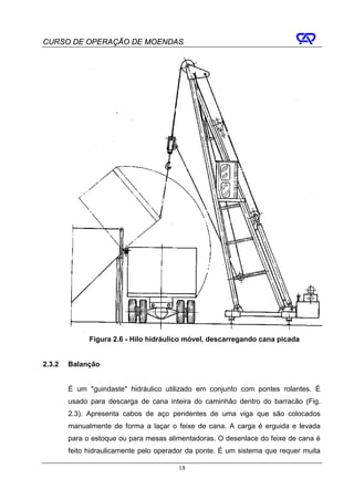 CURSO DE OPERAÇÃO DE MOENDAS




              Figura 2.6 - Hilo hidráulico móvel, descarregando cana picada


2.3.2   Balanção


        É um "guindaste" hidráulico utilizado em conjunto com pontes rolantes. É
        usado para descarga de cana inteira do caminhão dentro do barracão (Fig.
        2.3). Apresenta cabos de aço pendentes de uma viga que são colocados
        manualmente de forma a laçar o feixe de cana. A carga é erguida e levada
        para o estoque ou para mesas alimentadoras. O desenlace do feixe de cana é
        feito hidraulicamente pelo operador da ponte. É um sistema que requer muita

                                        18
 