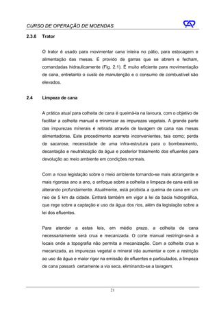 CURSO DE OPERAÇÃO DE MOENDAS

2.3.6   Trator


        O trator é usado para movimentar cana inteira no pátio, para estocagem e
        alimentação das mesas. É provido de garras que se abrem e fecham,
        comandadas hidraulicamente (Fig. 2.1). É muito eficiente para movimentação
        de cana, entretanto o custo de manutenção e o consumo de combustível são
        elevados.


2.4     Limpeza de cana


        A prática atual para colheita de cana é queimá-la na lavoura, com o objetivo de
        facilitar a colheita manual e minimizar as impurezas vegetais. A grande parte
        das impurezas minerais é retirada através de lavagem de cana nas mesas
        alimentadoras. Este procedimento acarreta inconvenientes, tais como; perda
        de sacarose, necessidade de uma infra-estrutura para o bombeamento,
        decantação e neutralização da água e posterior tratamento dos efluentes para
        devolução ao meio ambiente em condições normais.


        Com a nova legislação sobre o meio ambiente tornando-se mais abrangente e
        mais rigorosa ano a ano, o enfoque sobre a colheita e limpeza de cana está se
        alterando profundamente. Atualmente, está proibida a queima de cana em um
        raio de 5 km da cidade. Entrará também em vigor a lei da bacia hidrográfica,
        que rege sobre a captação e uso da água dos rios, além da legislação sobre a
        lei dos efluentes.


        Para     atender   a   estas   leis,   em médio prazo, a colheita de cana
        necessariamente será crua e mecanizada. O corte manual restringir-se-á a
        locais onde a topografia não permita a mecanização. Com a colheita crua e
        mecanizada, as impurezas vegetal e mineral irão aumentar e com a restrição
        ao uso da água e maior rigor na emissão de efluentes e particulados, a limpeza
        de cana passará certamente a via seca, eliminando-se a lavagem.




                                               21
 