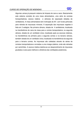 CURSO DE OPERAÇÃO DE MOENDAS

     Algumas usinas já possuem sistema de limpeza de cana a seco. Basicamente
     este sistema consiste de uma mesa alimentadora, uma série de correias
     transportadoras, escova rotativa        e câmaras de separação dotadas de
     ventiladores. A mesa alimentadora tem inclinação de 45°, com fundo perfurado
     para retirada de impurezas minerais. A separação das impurezas vegetais é
     feita em 3 estágios. Na primeira câmara, dotada de 4 ventiladores, localizada
     na transferência de cana da mesa para a correia transportadora; na segunda
     câmara, dotada de um ventilador único, localizada após as escovas rotativas,
     na transferência da primeira para a segunda correia e na terceira câmara,
     também dotada de um ventilador único, localizada na transferência da segunda
     para a terceira correia. As impurezas são coletadas através de séries de
     correias transportadoras e enviadas a uma moega coletora, onde são retiradas
     por caminhões. A escova rotativa destina-se ao desprendimento de impurezas
     grudadas à cana para melhorar a eficiência das ventilações posteriores.




                                        22
 