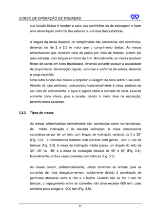 CURSO DE OPERAÇÃO DE MOENDAS

        sua função básica é receber a cana dos caminhões ou da estocagem e fazer
        uma alimentação uniforme das esteiras ou correias tranportadoras.


        A largura da mesa depende do comprimento das carrocerias dos caminhões,
        devendo ser de 2 a 2,5 m maior que o comprimento destas. As mesas
        alimentadoras que recebem cana de pátios por meio de tratores, podem ser
        mais estreitas, com largura em torno de 8 m. Normalmente, as mesas recebem
        feixes de canas em lotes (bateladas), devendo portanto possuir a capacidade
        de proporcionar alimentação regular, contínua e uniforme da esteira, dosando
        a carga recebida.
        Uma outra função das mesas é propiciar a lavagem da cana sobre o seu leito.
        Através de tubo perfurado, posicionado transversalmente à mesa, próximo ao
        seu eixo de acionamento, a água é jogada sobre a camada de cana. Lava-se
        somente cana inteira, pois a picada, devido à maior área de exposição,
        perderia muita sacarose.


3.2.2   Tipos de mesas


        As mesas alimentadoras normalmente são conhecidas como convencionais,
        de    média inclinação e de elevada inclinação. A mesa convencional
        caracteriza-se por ter um leito com ângulo de inclinação variando de 0 a 20°
        (Fig. 3.2)   e normalmente trabalha com corrente com garras , sem o uso de
        taliscas (Fig. 3.3). A mesa de inclinação média possui um ângulo do leito de
        30°, 35° ou    40° e a mesa de inclinação elevada de 45° e 50° (Fig. 3.4).
        Normalmente, ambas usam correntes com taliscas (Fig. 3.5).


        As mesas devem, preferencialmente, utilizar correntes de arraste, pois as
        correntes de rolos desgastar-se-iam rapidamente devido à penetração de
        partículas abrasivas entre o rolo e a bucha. Quando não se faz o uso de
        taliscas, o espaçamento entre as correntes não deve exceder 600 mm; caso
        contrário pode chegar a 1200 mm (Fig. 3.5).




                                          25
 