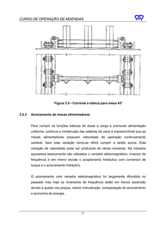 CURSO DE OPERAÇÃO DE MOENDAS




                       Figura 3.5 - Corrente e talisca para mesa 45°


3.2.3   Acionamento de mesas alimentadoras


        Para cumprir as funções básicas de dosar a carga e promover alimentação
        uniforme, contínua e ininterrupta das esteiras de cana é imprescindível que as
        mesas alimentadoras possuam velocidade de operação continuamente
        variável. Sem esta variação torna-se difícil cumprir a tarefa acima. Esta
        variação de velocidade pode ser produzida de várias maneiras. Na indústria
        açucareira basicamente são utilizados o variador eletromagnético, inversor de
        frequência e em menor escala o acoplamento hidráulico com conversor de
        torque e o acionamento hidráulico.


        O acionamento com variador eletromagnético foi largamente difundido no
        passado mas hoje os inversores de frequência estão em franca ascensão
        devido a queda nos preços, menor manutenção, compactação do acionamento
        e economia de energia.




                                             27
 