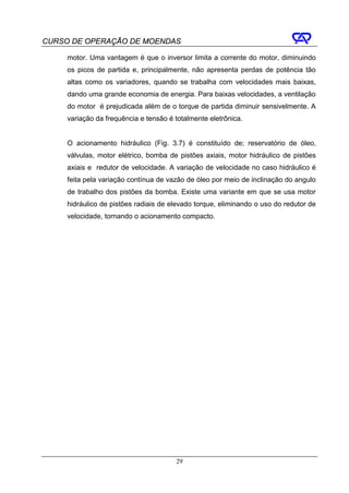 CURSO DE OPERAÇÃO DE MOENDAS

     motor. Uma vantagem é que o inversor limita a corrente do motor, diminuindo
     os picos de partida e, principalmente, não apresenta perdas de potência tão
     altas como os variadores, quando se trabalha com velocidades mais baixas,
     dando uma grande economia de energia. Para baixas velocidades, a ventilação
     do motor é prejudicada além de o torque de partida diminuir sensivelmente. A
     variação da frequência e tensão é totalmente eletrônica.


     O acionamento hidráulico (Fig. 3.7) é constituído de; reservatório de óleo,
     válvulas, motor elétrico, bomba de pistões axiais, motor hidráulico de pistões
     axiais e redutor de velocidade. A variação de velocidade no caso hidráulico é
     feita pela variação contínua de vazão de óleo por meio de inclinação do angulo
     de trabalho dos pistões da bomba. Existe uma variante em que se usa motor
     hidráulico de pistões radiais de elevado torque, eliminando o uso do redutor de
     velocidade, tornando o acionamento compacto.




                                       29
 