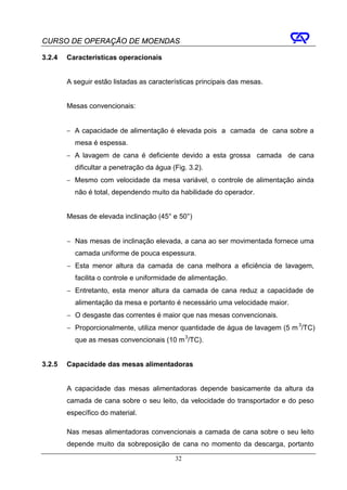 CURSO DE OPERAÇÃO DE MOENDAS

3.2.4   Características operacionais


        A seguir estão listadas as características principais das mesas.


        Mesas convencionais:


        − A capacidade de alimentação é elevada pois a camada de cana sobre a
          mesa é espessa.
        − A lavagem de cana é deficiente devido a esta grossa camada de cana
          dificultar a penetração da água (Fig. 3.2).
        − Mesmo com velocidade da mesa variável, o controle de alimentação ainda
          não é total, dependendo muito da habilidade do operador.


        Mesas de elevada inclinação (45° e 50°)


        − Nas mesas de inclinação elevada, a cana ao ser movimentada fornece uma
          camada uniforme de pouca espessura.
        − Esta menor altura da camada de cana melhora a eficiência de lavagem,
          facilita o controle e uniformidade de alimentação.
        − Entretanto, esta menor altura da camada de cana reduz a capacidade de
          alimentação da mesa e portanto é necessário uma velocidade maior.
        − O desgaste das correntes é maior que nas mesas convencionais.
        − Proporcionalmente, utiliza menor quantidade de água de lavagem (5 m 3/TC)
          que as mesas convencionais (10 m 3/TC).


3.2.5   Capacidade das mesas alimentadoras


        A capacidade das mesas alimentadoras depende basicamente da altura da
        camada de cana sobre o seu leito, da velocidade do transportador e do peso
        específico do material.

        Nas mesas alimentadoras convencionais a camada de cana sobre o seu leito
        depende muito da sobreposição de cana no momento da descarga, portanto

                                           32
 